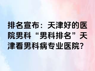 排名宣布：天津好的医院男科“男科排名”天津看男科病专业医院？