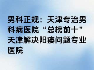 男科正规：天津专治男科病医院“总榜前十”天津解决阳痿问题专业医院