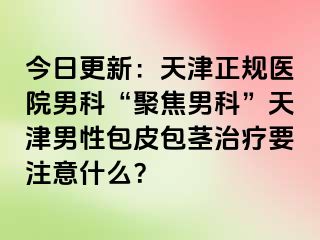 今日更新：天津正规医院男科“聚焦男科”天津男性包皮包茎治疗要注意什么？