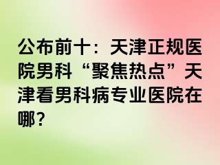 公布前十：天津正规医院男科“聚焦热点”天津看男科病专业医院在哪？