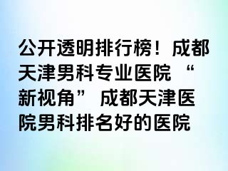 公开透明排行榜！成都天津男科专业医院 “新视角” 成都天津医院男科排名好的医院