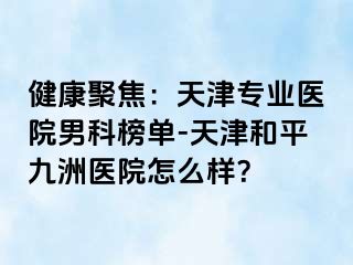 健康聚焦：天津专业医院男科榜单-天津和平九洲医院怎么样？