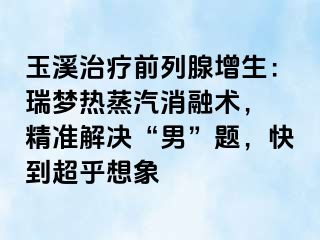 玉溪治疗前列腺增生：瑞梦热蒸汽消融术， 精准解决“男”题，快到超乎想象