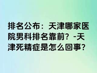 排名公布：天津哪家医院男科排名靠前？-天津死精症是怎么回事？