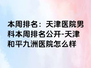 本周排名：天津医院男科本周排名公开-天津和平九洲医院怎么样