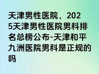 天津男性医院，2025天津男性医院男科排名总榜公布-天津和平九洲医院男科是正规的吗