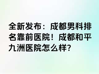全新发布：成都男科排名靠前医院！成都和平九洲医院怎么样？