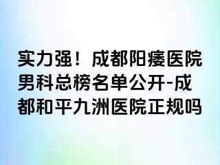 实力强！成都阳痿医院男科总榜名单公开-成都和平九洲医院正规吗