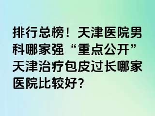排行总榜！天津医院男科哪家强“重点公开”天津治疗包皮过长哪家医院比较好？