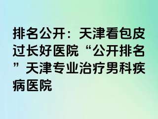 排名公开：天津看包皮过长好医院“公开排名”天津专业治疗男科疾病医院