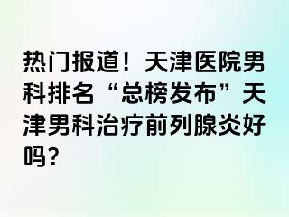 热门报道！天津医院男科排名“总榜发布”天津男科治疗前列腺炎好吗？