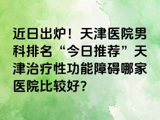 近日出炉！天津医院男科排名“今日推荐”天津治疗性功能障碍哪家医院比较好？