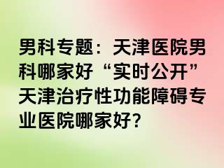 男科专题：天津医院男科哪家好“实时公开”天津治疗性功能障碍专业医院哪家好？