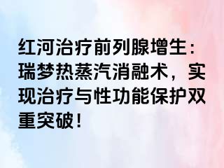 红河治疗前列腺增生：瑞梦热蒸汽消融术，实现治疗与性功能保护双重突破！