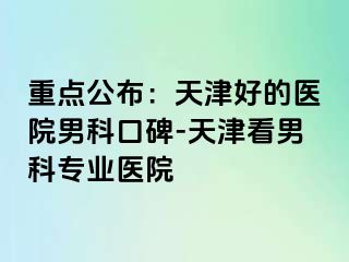 重点公布：天津好的医院男科口碑-天津看男科专业医院