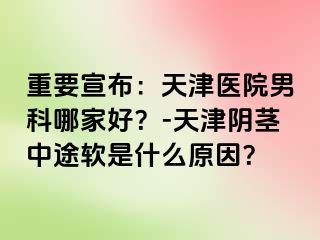 重要宣布：天津医院男科哪家好？-天津阴茎中途软是什么原因？
