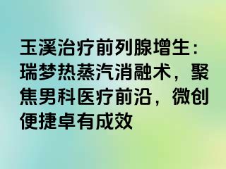 玉溪治疗前列腺增生：瑞梦热蒸汽消融术，聚焦男科医疗前沿，微创便捷卓有成效