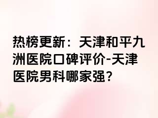 热榜更新：天津和平九洲医院口碑评价-天津医院男科哪家强？