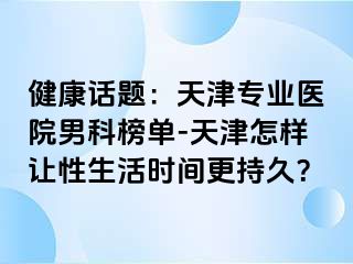 健康话题：天津专业医院男科榜单-天津怎样让性生活时间更持久？