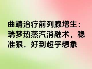 曲靖治疗前列腺增生：瑞梦热蒸汽消融术，稳准狠，好到超乎想象