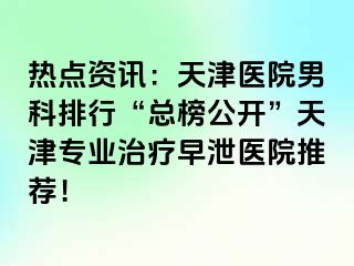 热点资讯：天津医院男科排行“总榜公开”天津专业治疗早泄医院推荐！