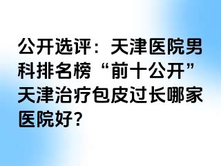 公开选评：天津医院男科排名榜“前十公开”天津治疗包皮过长哪家医院好？