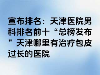 宣布排名：天津医院男科排名前十“总榜发布”天津哪里有治疗包皮过长的医院