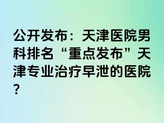 公开发布：天津医院男科排名“重点发布”天津专业治疗早泄的医院？