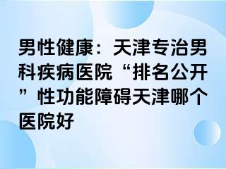 男性健康：天津专治男科疾病医院“排名公开”性功能障碍天津哪个医院好