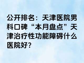 公开排名：天津医院男科口碑“本月盘点”天津治疗性功能障碍什么医院好？