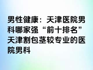 男性健康：天津医院男科哪家强“前十排名”天津割包茎较专业的医院男科