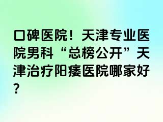 口碑医院！天津专业医院男科“总榜公开”天津治疗阳痿医院哪家好？