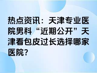 热点资讯：天津专业医院男科“近期公开”天津看包皮过长选择哪家医院？