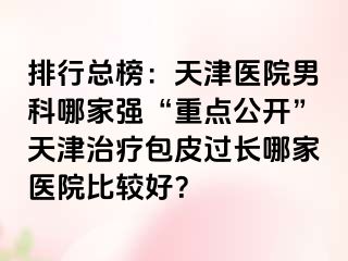 排行总榜：天津医院男科哪家强“重点公开”天津治疗包皮过长哪家医院比较好？
