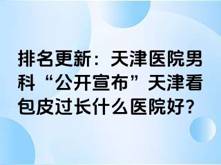 排名更新：天津医院男科“公开宣布”天津看包皮过长什么医院好？