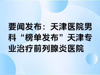 要闻发布：天津医院男科“榜单发布”天津专业治疗前列腺炎医院