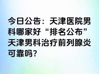 今日公告：天津医院男科哪家好“排名公布”天津男科治疗前列腺炎可靠吗？