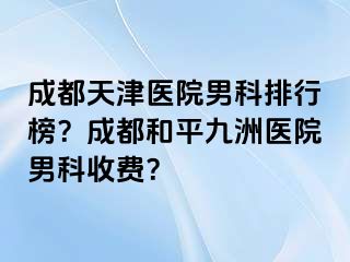 成都天津医院男科排行榜？成都和平九洲医院男科收费？