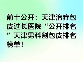 前十公开：天津治疗包皮过长医院“公开排名”天津男科割包皮排名榜单！