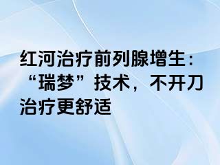 红河治疗前列腺增生：“瑞梦”技术，不开刀治疗更舒适