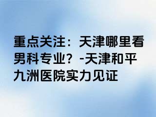 重点关注：天津哪里看男科专业？-天津和平九洲医院实力见证