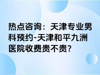 热点咨询：天津专业男科预约-天津和平九洲医院收费贵不贵？