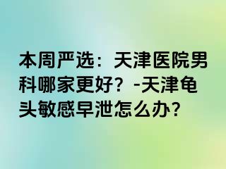 本周严选：天津医院男科哪家更好？-天津龟头敏感早泄怎么办？