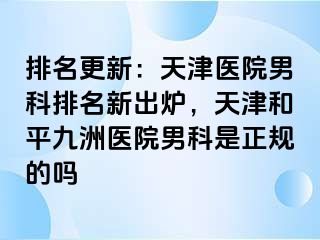 排名更新：天津医院男科排名新出炉，天津和平九洲医院男科是正规的吗