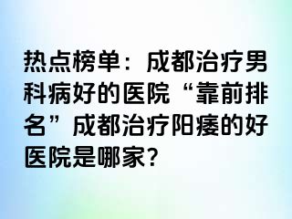 热点榜单：成都治疗男科病好的医院“靠前排名”成都治疗阳痿的好医院是哪家？