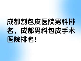 成都割包皮医院男科排名，成都男科包皮手术医院排名!