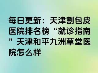 每日更新：天津割包皮医院排名榜“就诊指南”天津和平九洲草堂医院怎么样