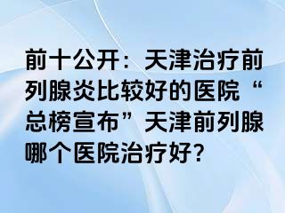 前十公开：天津治疗前列腺炎比较好的医院“总榜宣布”天津前列腺哪个医院治疗好？