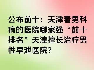 公布前十：天津看男科病的医院哪家强“前十排名”天津擅长治疗男性早泄医院？