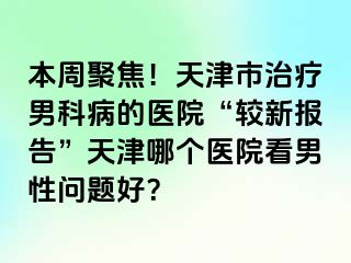 本周聚焦！天津市治疗男科病的医院“较新报告”天津哪个医院看男性问题好？
